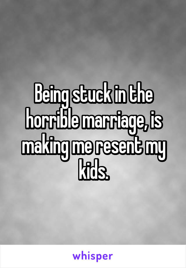 Being stuck in the horrible marriage, is making me resent my kids.