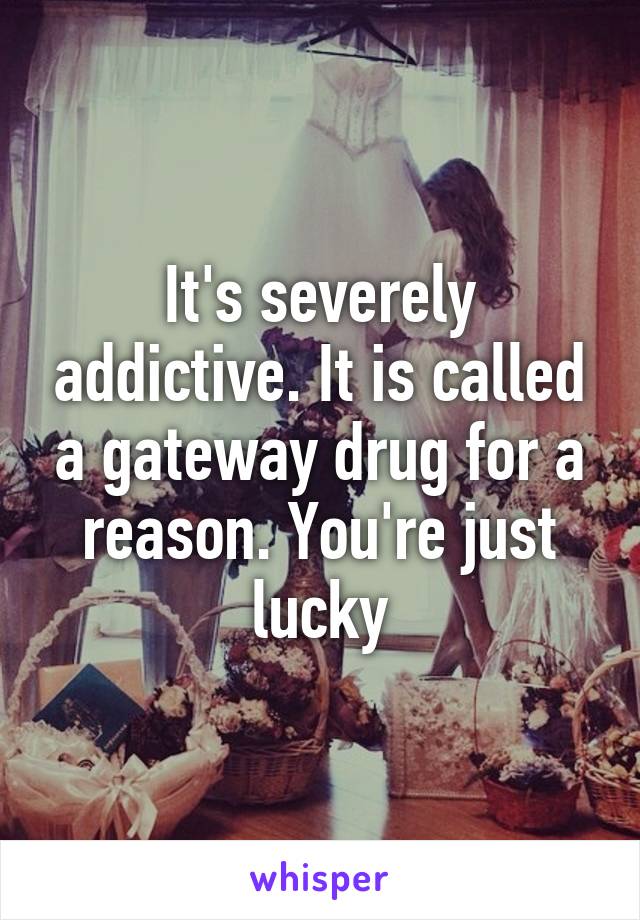 It's severely addictive. It is called a gateway drug for a reason. You're just lucky