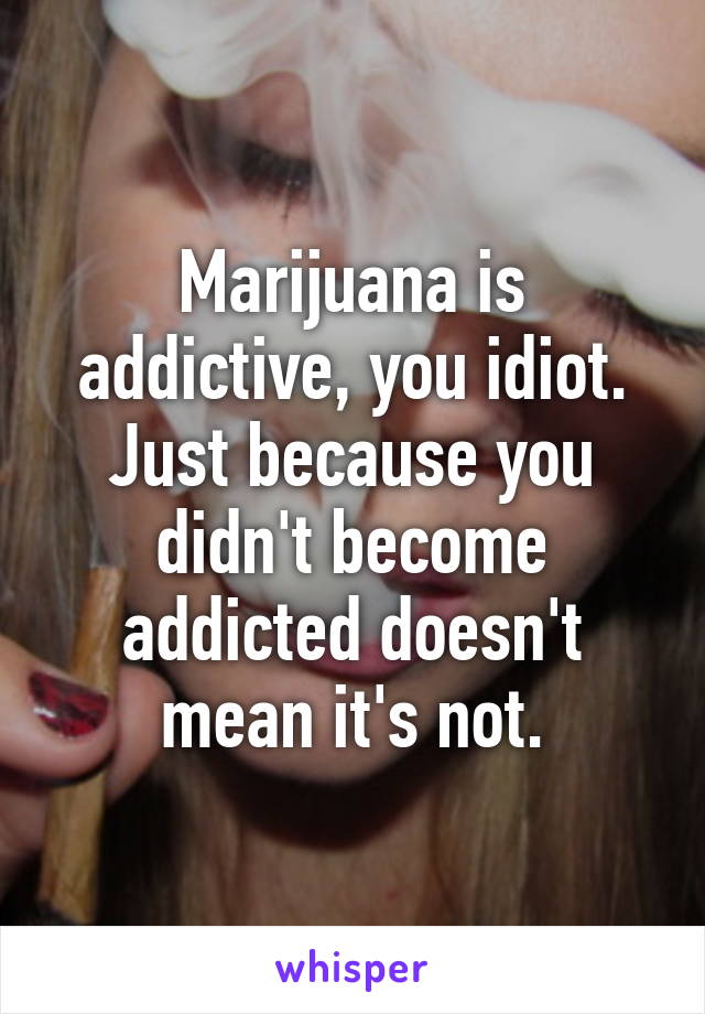 Marijuana is addictive, you idiot. Just because you didn't become addicted doesn't mean it's not.