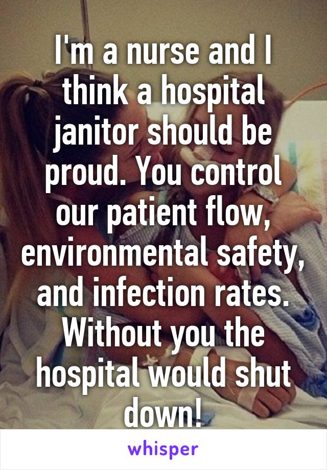 I'm a nurse and I think a hospital janitor should be proud. You control our patient flow, environmental safety, and infection rates. Without you the hospital would shut down!