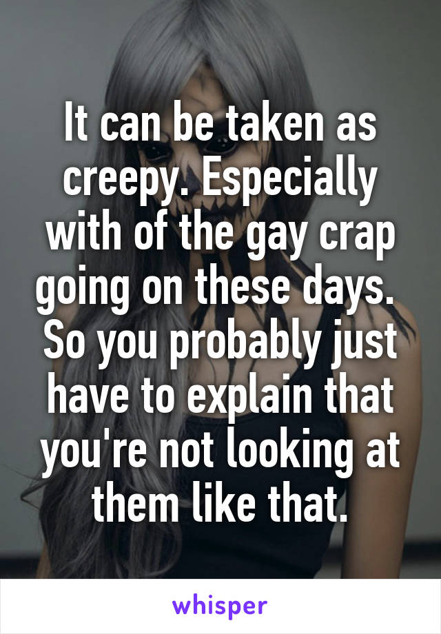 It can be taken as creepy. Especially with of the gay crap going on these days.  So you probably just have to explain that you're not looking at them like that.
