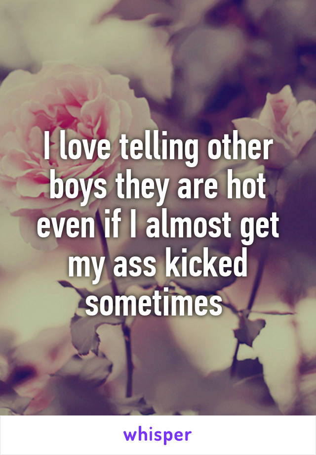 I love telling other boys they are hot even if I almost get my ass kicked sometimes 