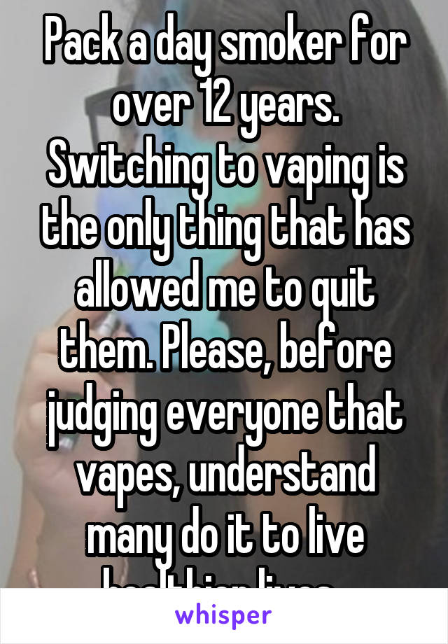 Pack a day smoker for over 12 years. Switching to vaping is the only thing that has allowed me to quit them. Please, before judging everyone that vapes, understand many do it to live healthier lives. 