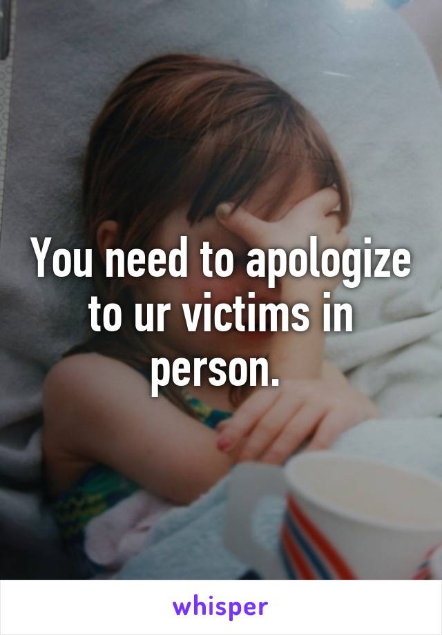 You need to apologize to ur victims in person. 