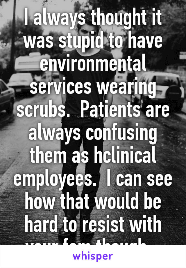 I always thought it was stupid to have environmental services wearing scrubs.  Patients are always confusing them as hclinical employees.  I can see how that would be hard to resist with your fam though.  