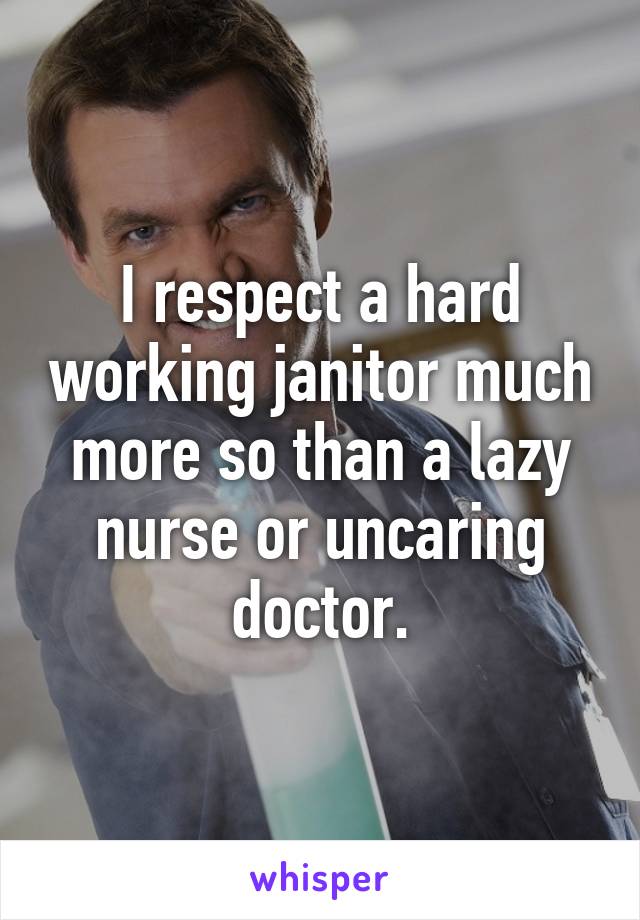 I respect a hard working janitor much more so than a lazy nurse or uncaring doctor.