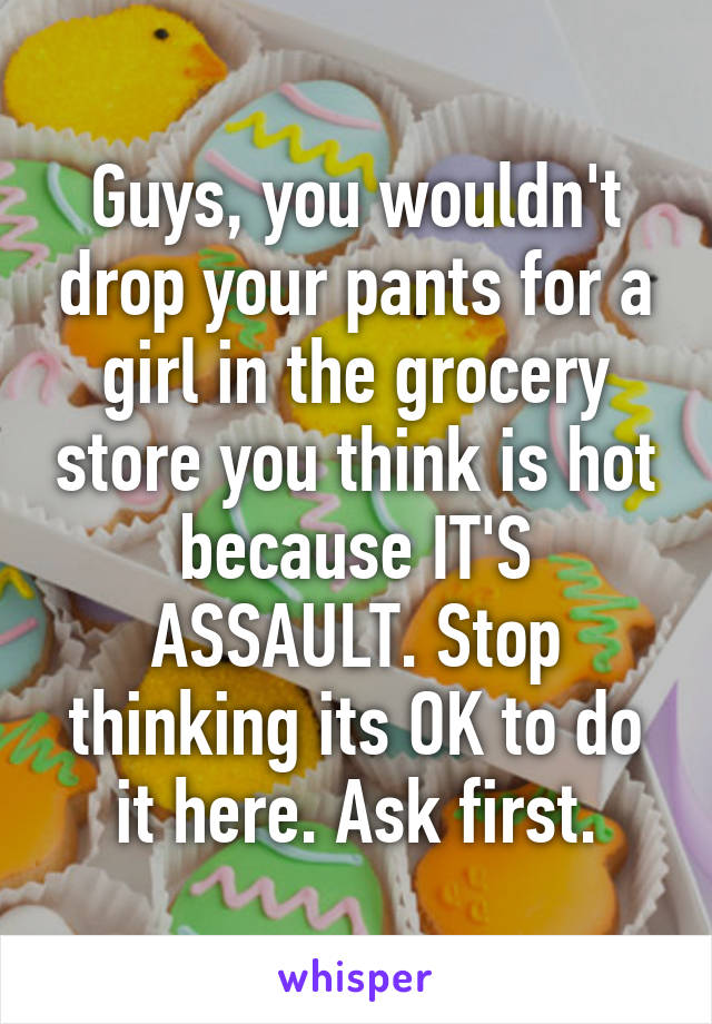 Guys, you wouldn't drop your pants for a girl in the grocery store you think is hot because IT'S ASSAULT. Stop thinking its OK to do it here. Ask first.