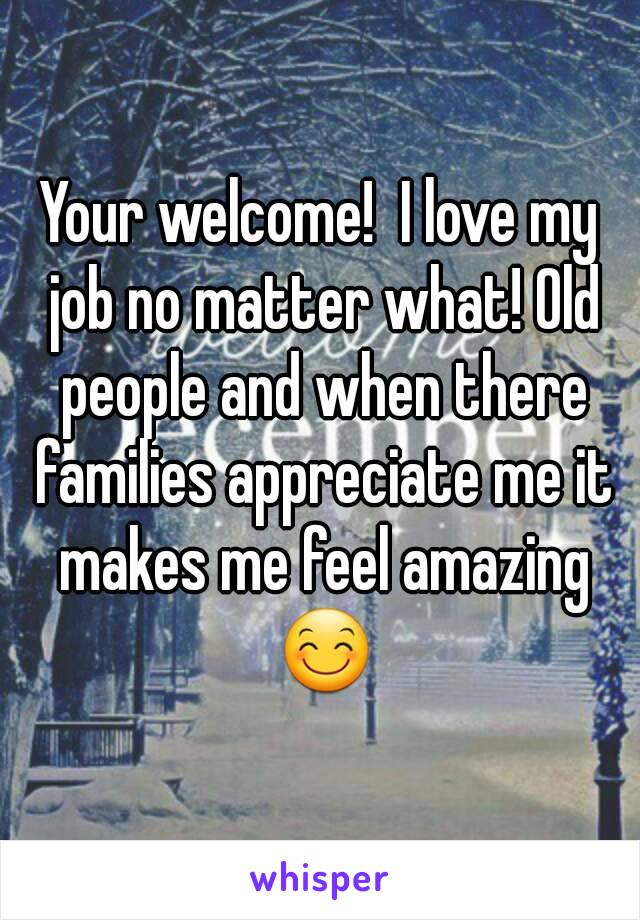 Your welcome!  I love my job no matter what! Old people and when there families appreciate me it makes me feel amazing 😊