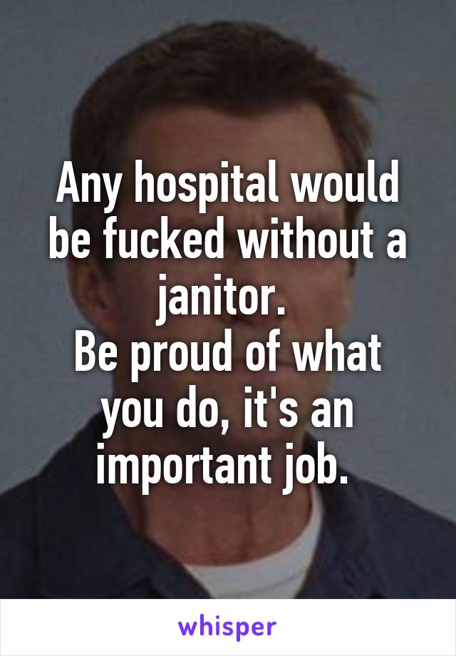 Any hospital would be fucked without a janitor. 
Be proud of what you do, it's an important job. 