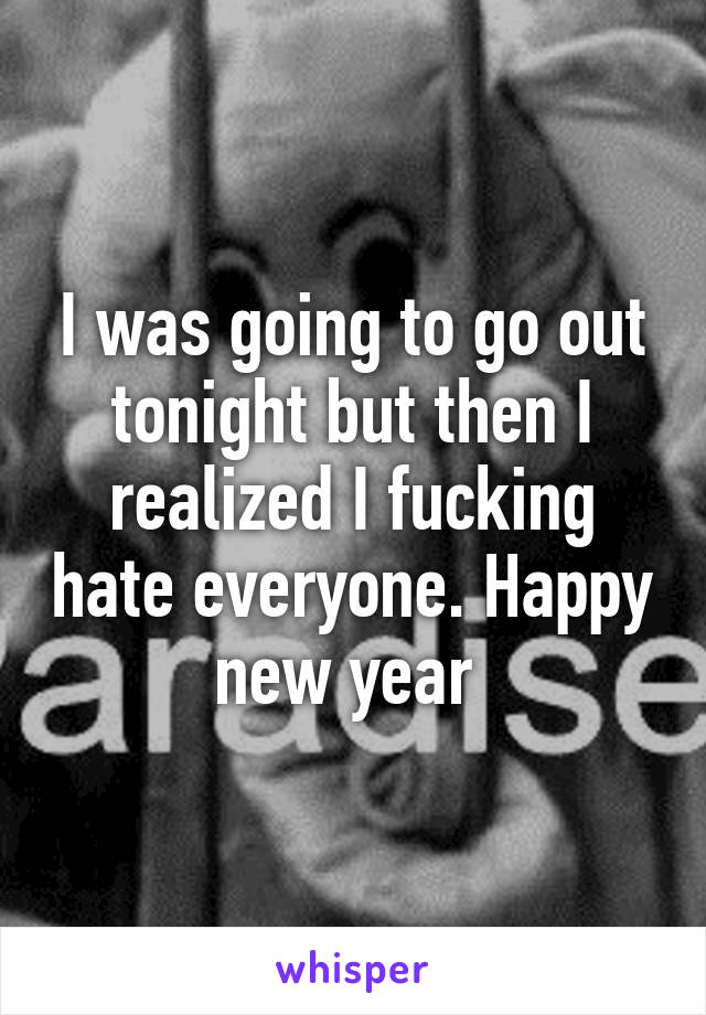 I was going to go out tonight but then I realized I fucking hate everyone. Happy new year 