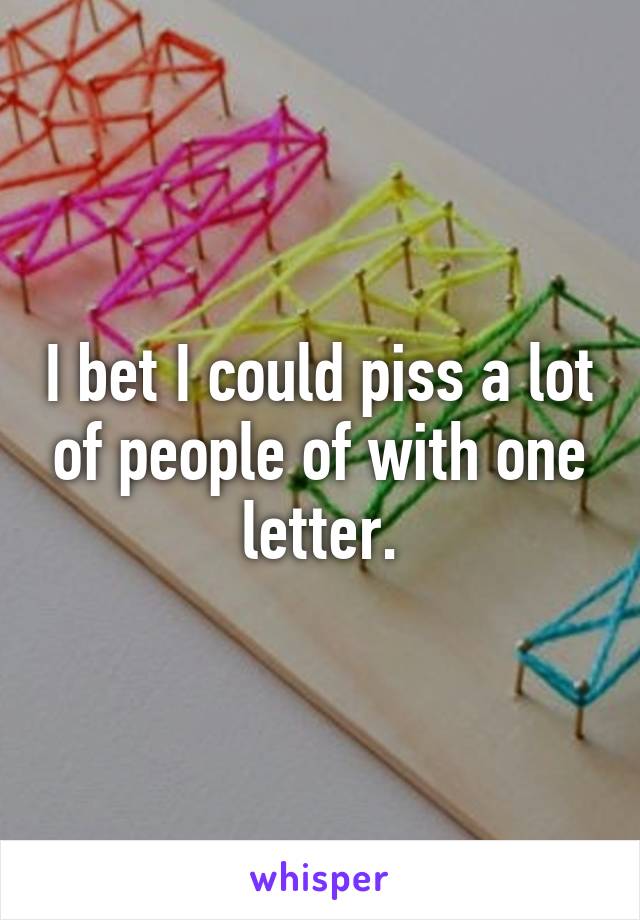 I bet I could piss a lot of people of with one letter.