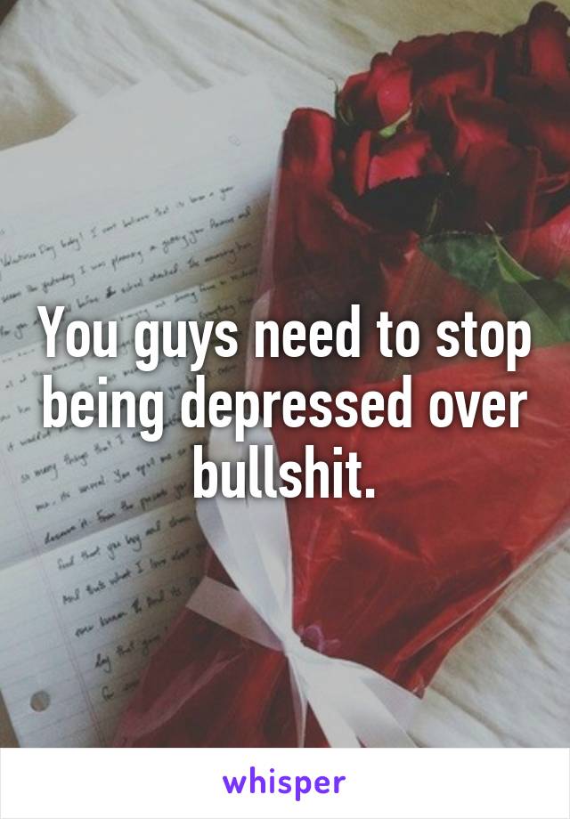 You guys need to stop being depressed over bullshit.