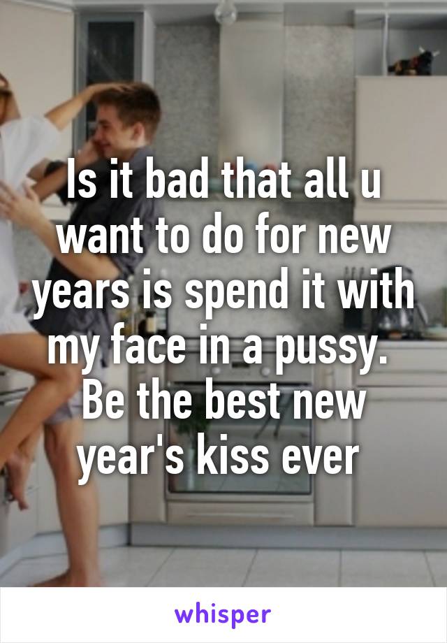 Is it bad that all u want to do for new years is spend it with my face in a pussy.  Be the best new year's kiss ever 