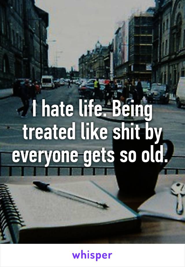 I hate life. Being treated like shit by everyone gets so old. 