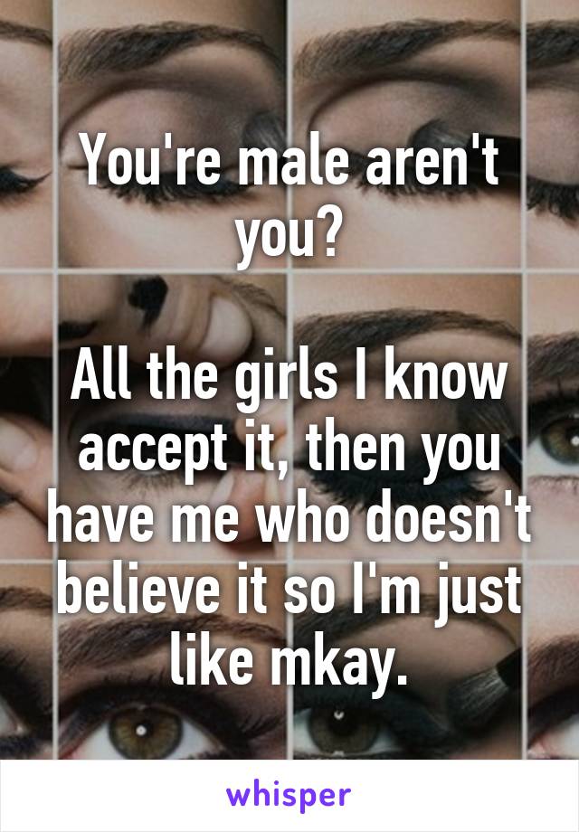 You're male aren't you?

All the girls I know accept it, then you have me who doesn't believe it so I'm just like mkay.