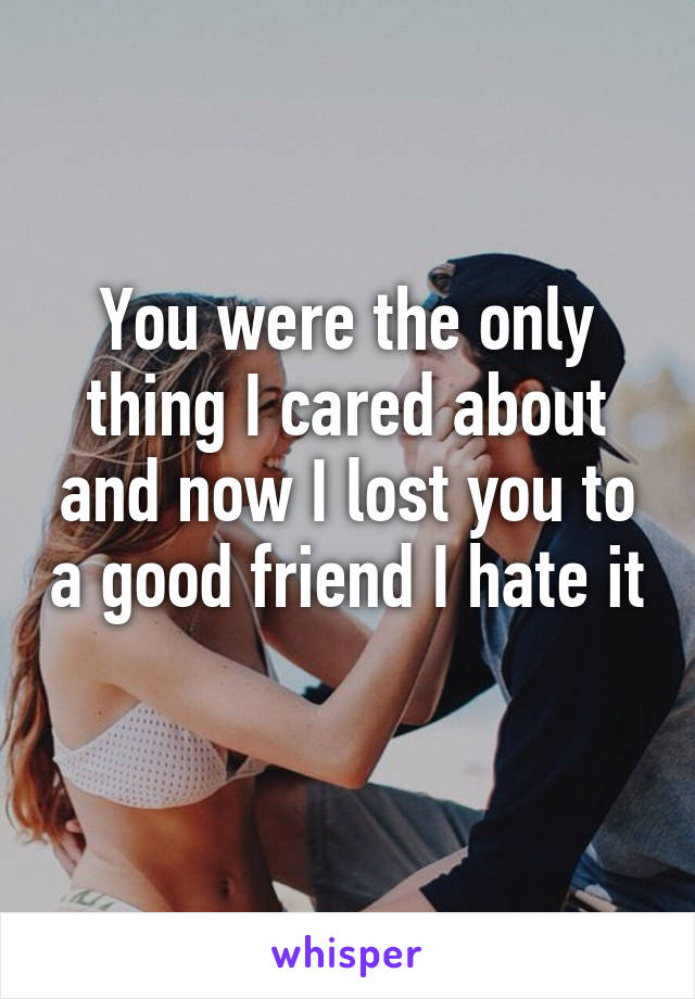 You were the only thing I cared about and now I lost you to a good friend I hate it
