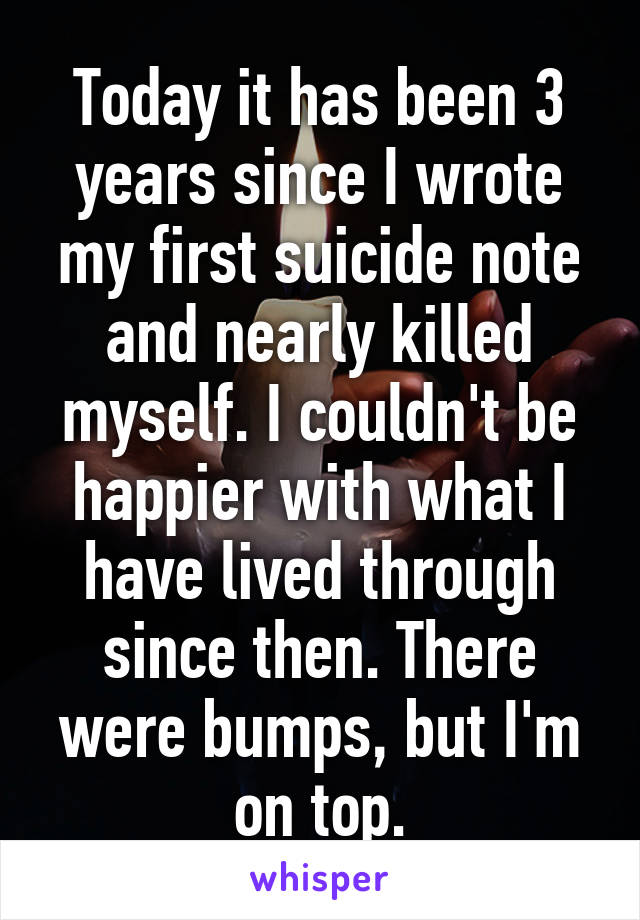 Today it has been 3 years since I wrote my first suicide note and nearly killed myself. I couldn't be happier with what I have lived through since then. There were bumps, but I'm on top.