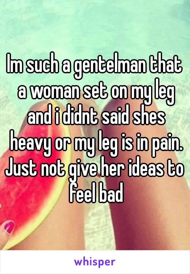 Im such a gentelman that a woman set on my leg and i didnt said shes heavy or my leg is in pain.
Just not give her ideas to feel bad