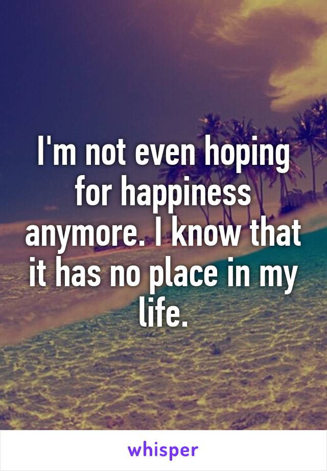 I'm not even hoping for happiness anymore. I know that it has no place in my life.