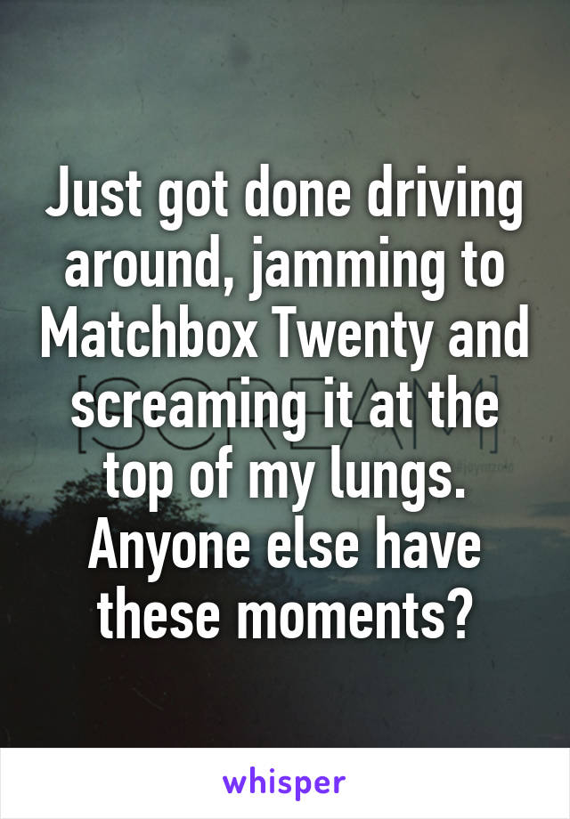 Just got done driving around, jamming to Matchbox Twenty and screaming it at the top of my lungs. Anyone else have these moments?