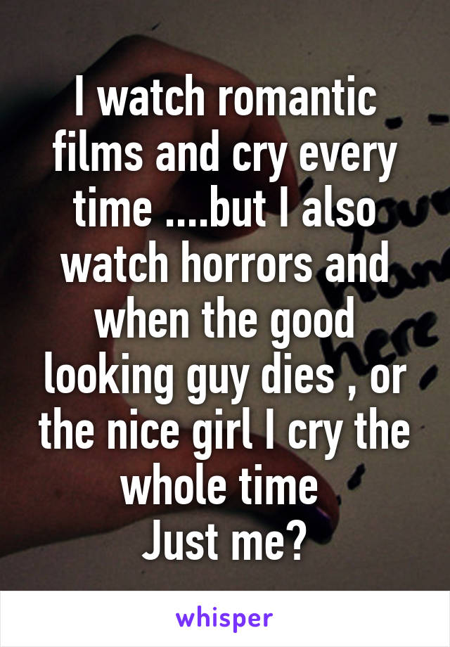 I watch romantic films and cry every time ....but I also watch horrors and when the good looking guy dies , or the nice girl I cry the whole time 
Just me?