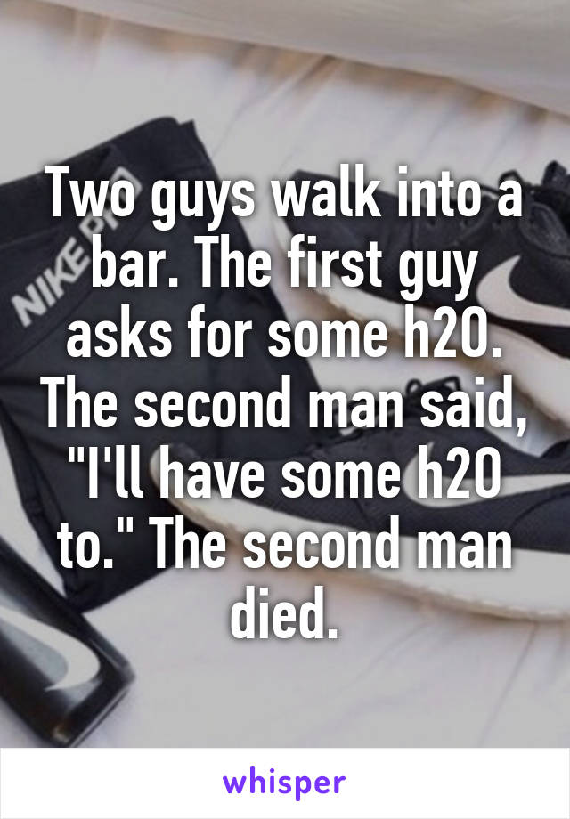 Two guys walk into a bar. The first guy asks for some h2O. The second man said, "I'll have some h2O to." The second man died.