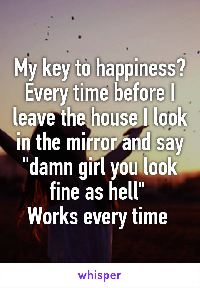 My key to happiness?
Every time before I leave the house I look in the mirror and say "damn girl you look fine as hell" 
Works every time 