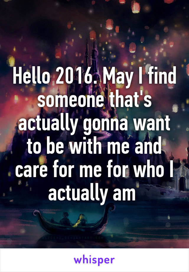 Hello 2016. May I find someone that's actually gonna want to be with me and care for me for who I actually am 