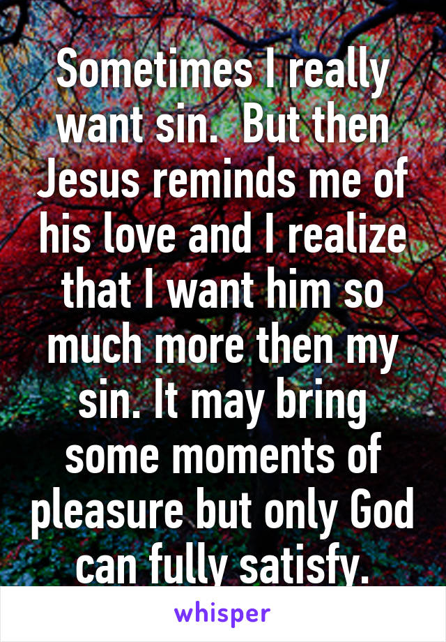 Sometimes I really want sin.  But then Jesus reminds me of his love and I realize that I want him so much more then my sin. It may bring some moments of pleasure but only God can fully satisfy.