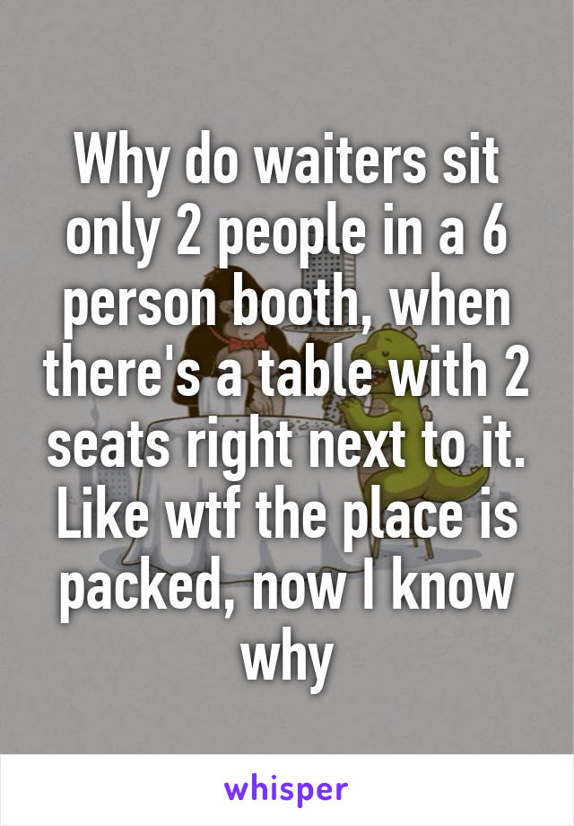 Why do waiters sit only 2 people in a 6 person booth, when there's a table with 2 seats right next to it. Like wtf the place is packed, now I know why