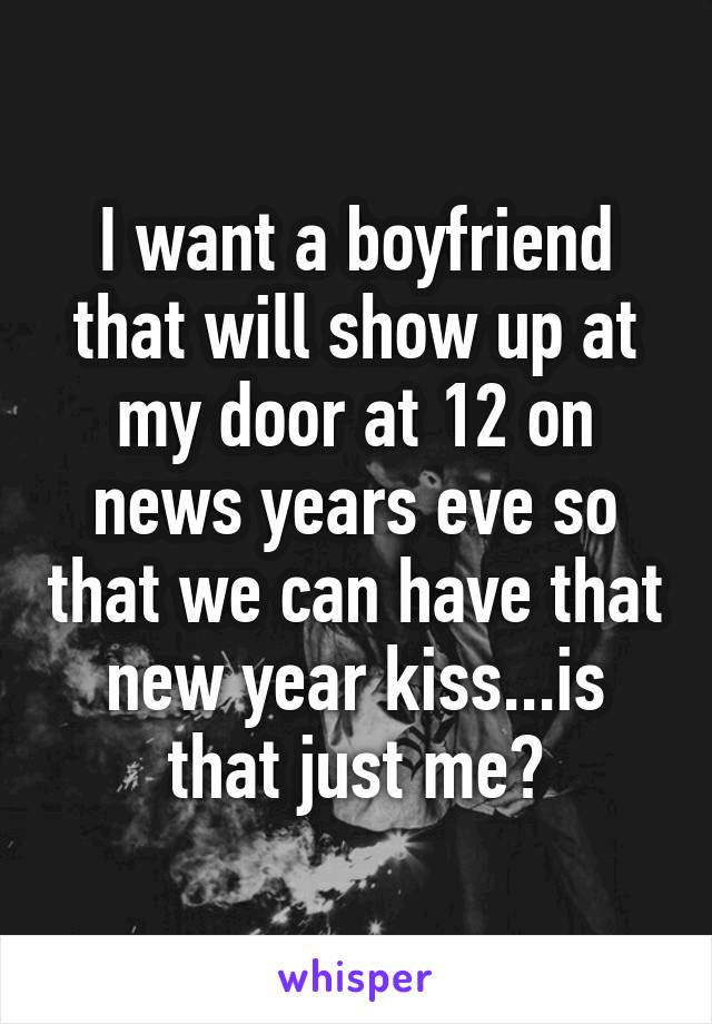 I want a boyfriend that will show up at my door at 12 on news years eve so that we can have that new year kiss...is that just me?