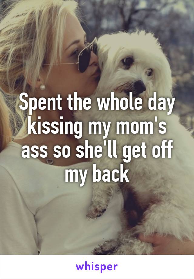 Spent the whole day kissing my mom's ass so she'll get off my back