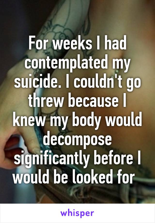 For weeks I had contemplated my suicide. I couldn't go threw because I knew my body would decompose significantly before I would be looked for  