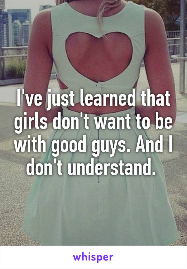 I've just learned that girls don't want to be with good guys. And I don't understand. 