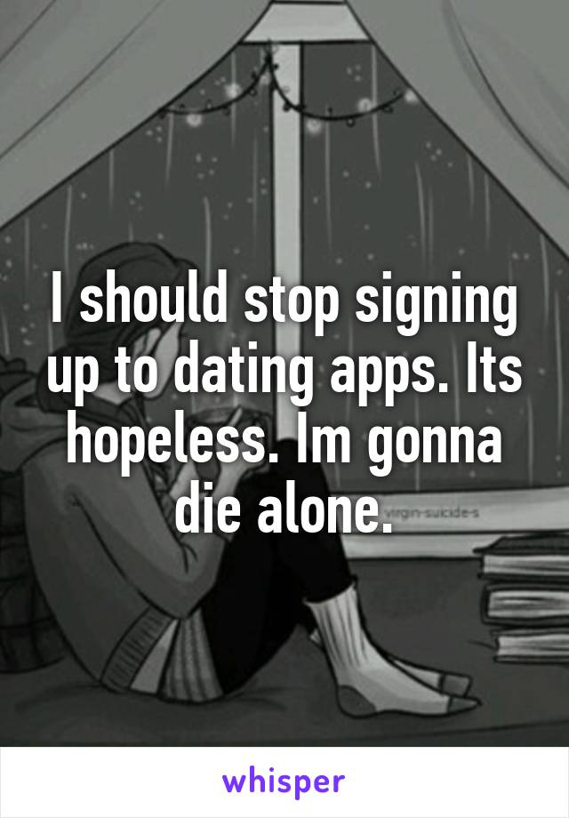 I should stop signing up to dating apps. Its hopeless. Im gonna die alone.