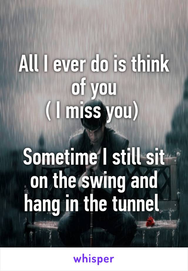 All I ever do is think of you
( I miss you) 

Sometime I still sit on the swing and hang in the tunnel 