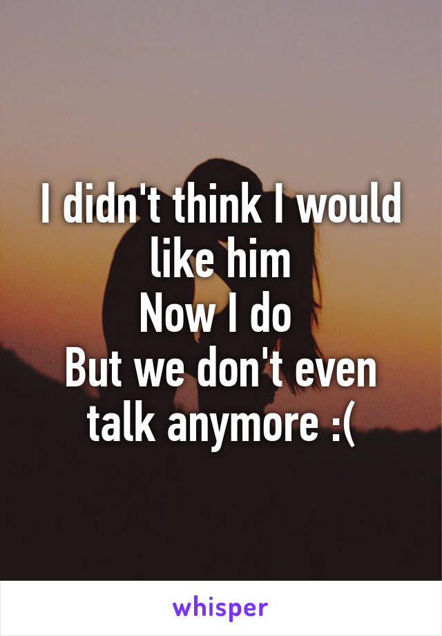 I didn't think I would like him
Now I do 
But we don't even talk anymore :(