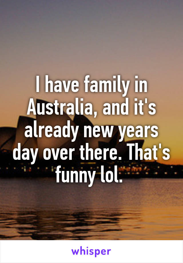 I have family in Australia, and it's already new years day over there. That's funny lol. 