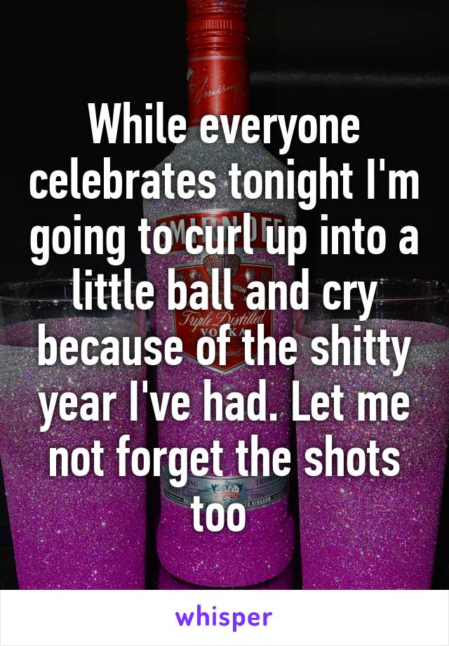 While everyone celebrates tonight I'm going to curl up into a little ball and cry because of the shitty year I've had. Let me not forget the shots too 