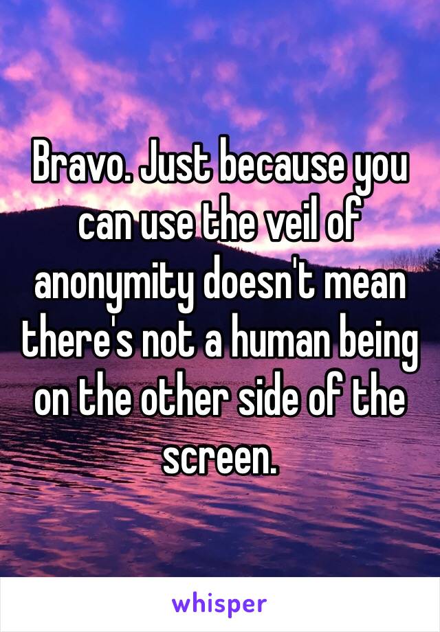 Bravo. Just because you can use the veil of anonymity doesn't mean there's not a human being on the other side of the screen.