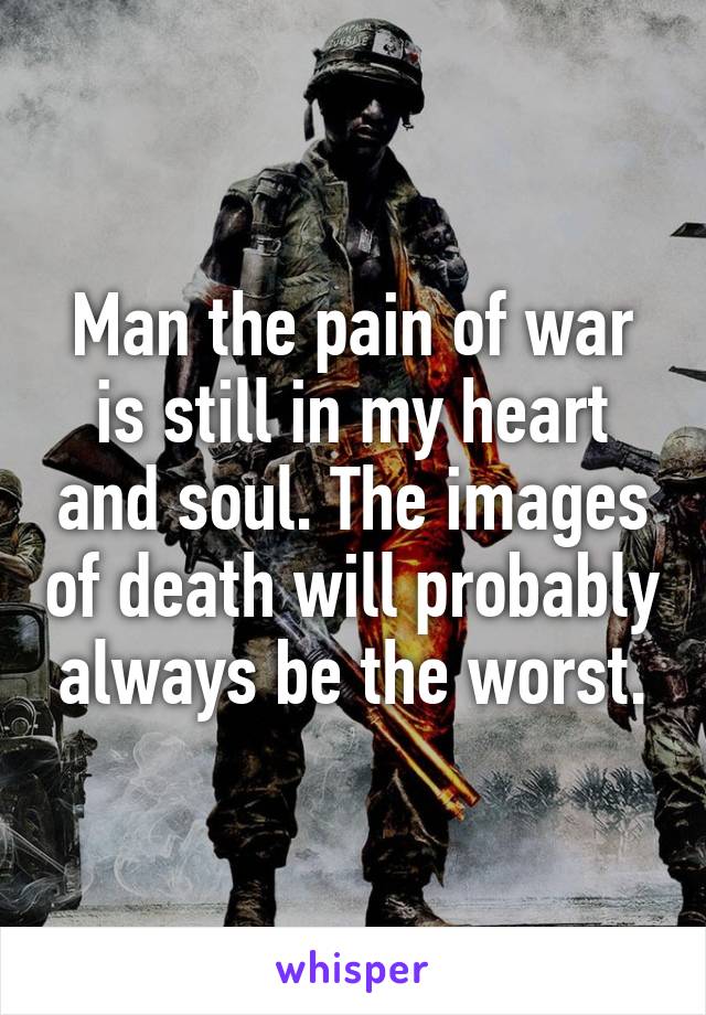 Man the pain of war is still in my heart and soul. The images of death will probably always be the worst.