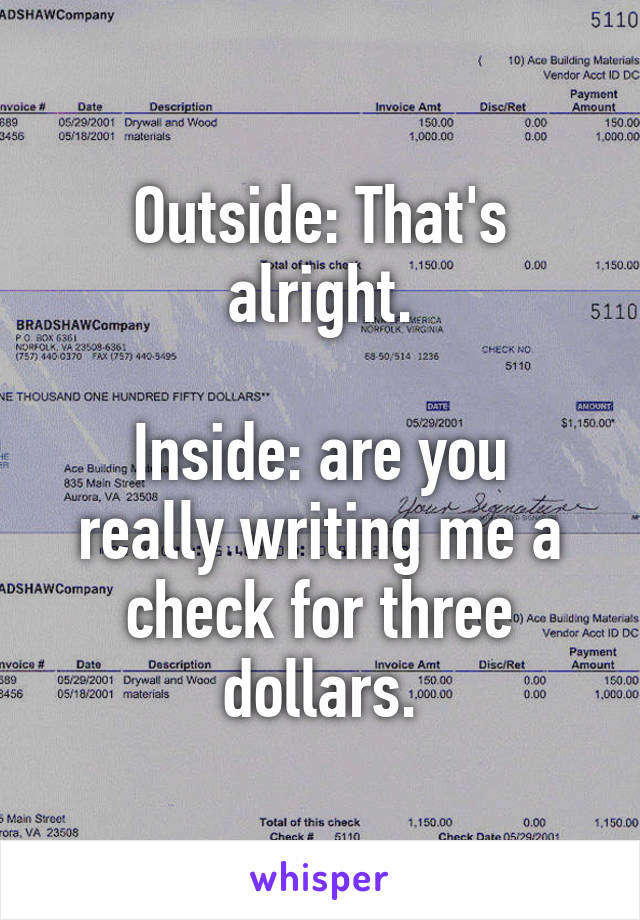 Outside: That's alright.

Inside: are you really writing me a check for three dollars.