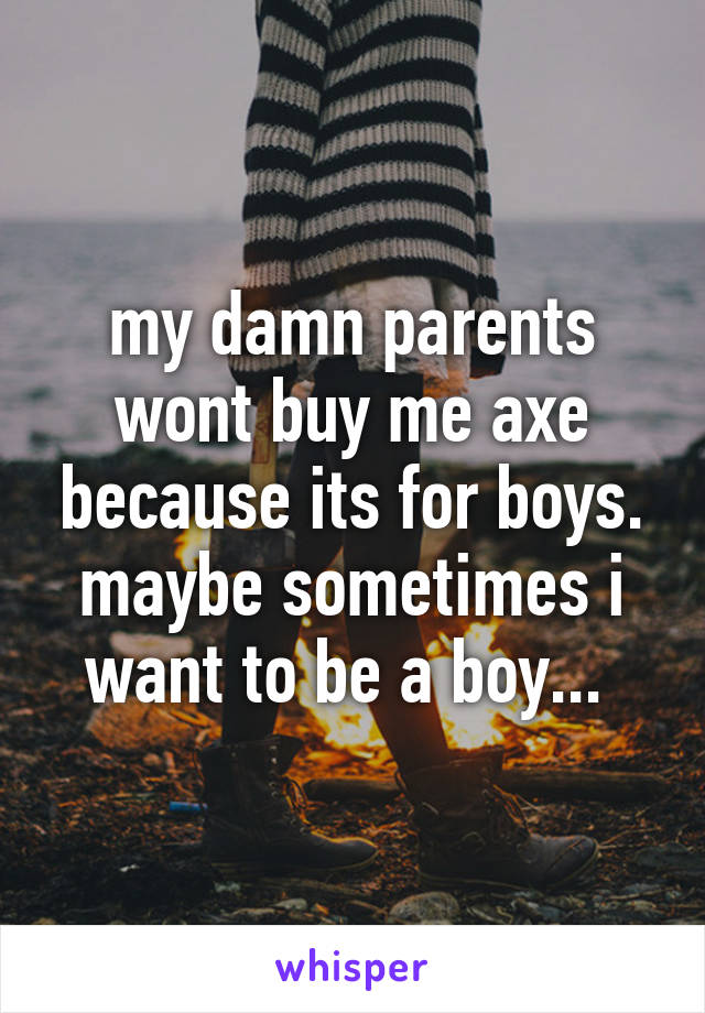 my damn parents wont buy me axe because its for boys. maybe sometimes i want to be a boy... 