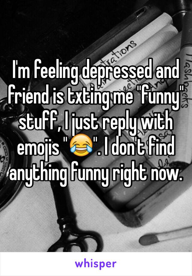 I'm feeling depressed and friend is txting me "funny" stuff, I just reply with emojis "😂". I don't find anything funny right now. 