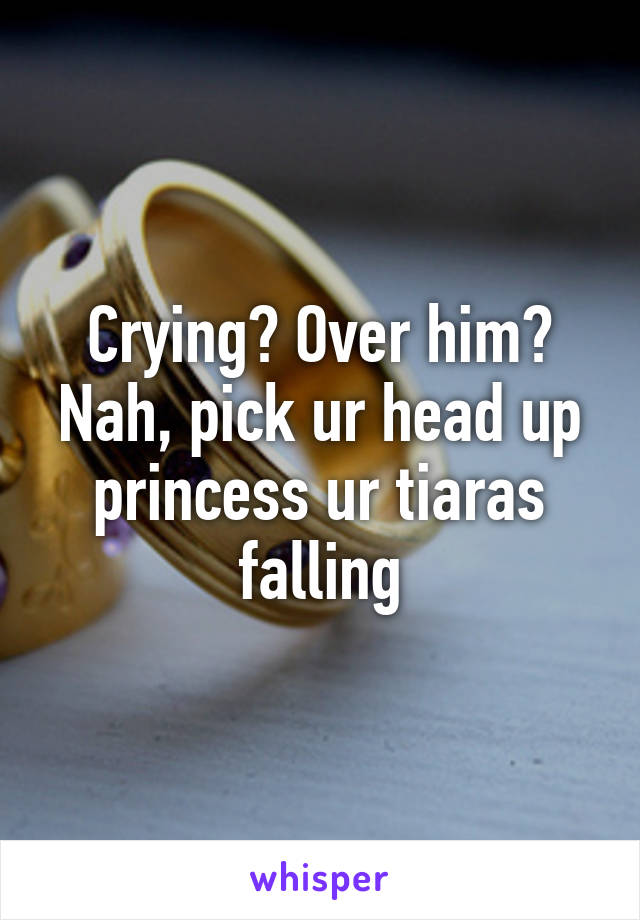 Crying? Over him? Nah, pick ur head up princess ur tiaras falling