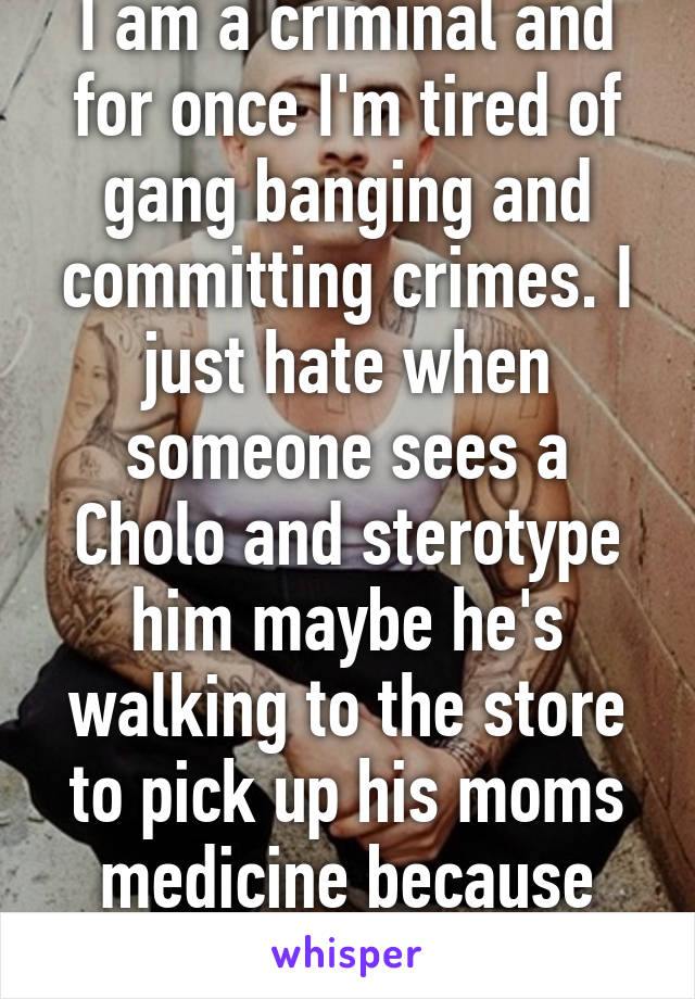 I am a criminal and for once I'm tired of gang banging and committing crimes. I just hate when someone sees a Cholo and sterotype him maybe he's walking to the store to pick up his moms medicine because she is dieing. 