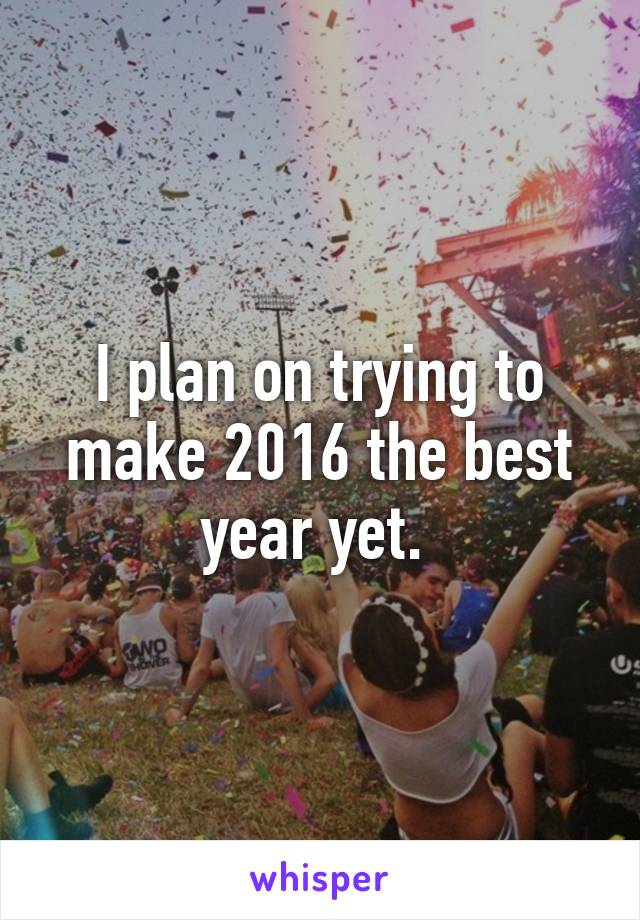 I plan on trying to make 2016 the best year yet. 