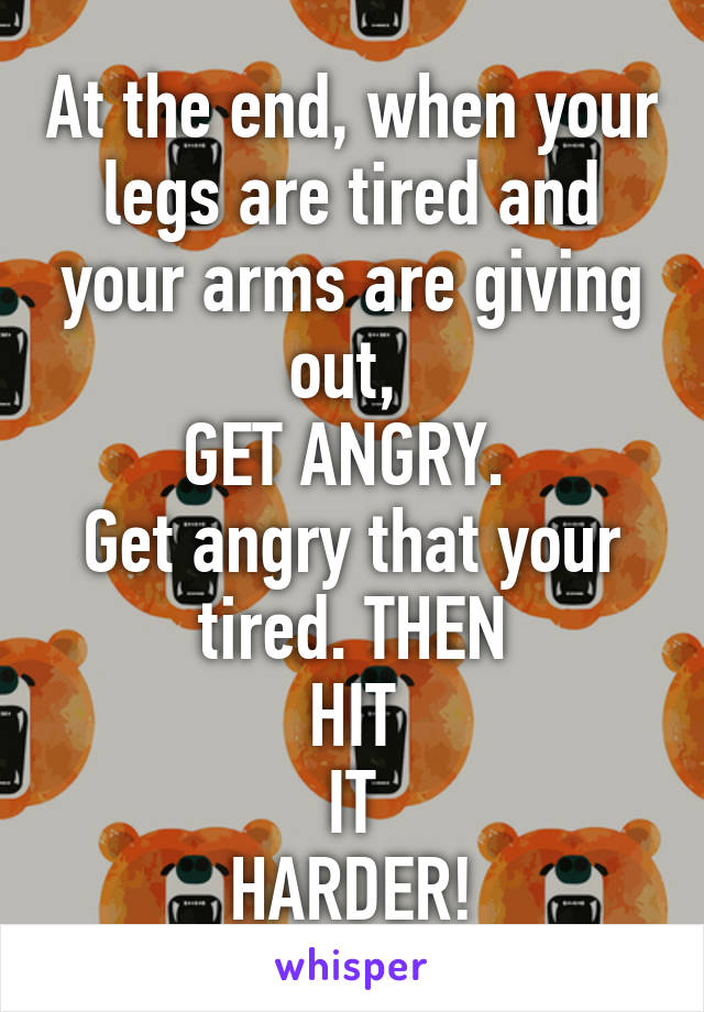 At the end, when your legs are tired and your arms are giving out, 
GET ANGRY. 
Get angry that your tired. THEN
HIT
IT
HARDER!