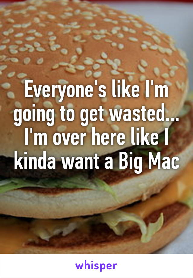 Everyone's like I'm going to get wasted... I'm over here like I kinda want a Big Mac 