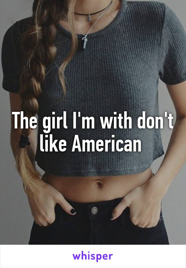 The girl I'm with don't like American 